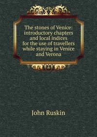 The stones of Venice: introductory chapters and local indices for the use of travellers while staying in Venice and Verona