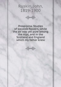 Proserpina. Studies of wayside flowers, while the air was yet pure among the Alps, and in the Scotland and England which my father knew