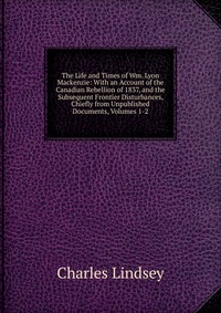 The Life and Times of Wm. Lyon Mackenzie: With an Account of the Canadian Rebellion of 1837, and the Subsequent Frontier Disturbances, Chiefly from Unpublished Documents, Volumes 1-2