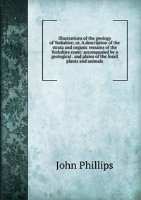 Illustrations of the geology of Yorkshire; or, A description of the strata and organic remains of the Yorkshire coast: accompanied by a geological . and plates of the fossil plants and animal