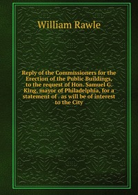 Reply of the Commissioners for the Erection of the Public Buildings, to the request of Hon. Samuel G. King, mayor of Philadelphia, for a statement of . as will be of interest to the City