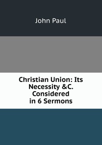 Christian Union: Its Necessity &C. Considered in 6 Sermons