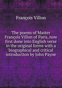 The poems of Master Francois Villon of Paris, now first done into English verse in the original forms with a biographical and critical introduction by John Payne