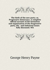 The birth of the new party; or, Progressive democracy. A complete official account of the formation and organization of the Progressive party, the . and industrial issues fully discussed. Wit