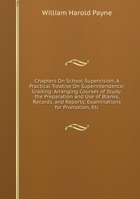 Chapters On School Supervision: A Practical Treatise On Superintendence; Grading: Arranging Courses of Study; the Preparation and Use of Blanks, Records, and Reports; Examinations for Promoti