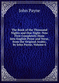 The Book of the Thousand Nights and One Night: Now First Completely Done Into English Prose and Verse, from the Original Arabic, by John Payne, Volume 6