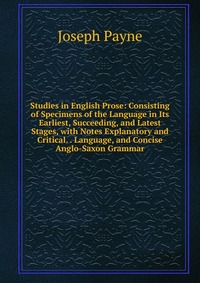 Studies in English Prose: Consisting of Specimens of the Language in Its Earliest, Succeeding, and Latest Stages, with Notes Explanatory and Critical. . Language, and Concise Anglo-Saxon Gram