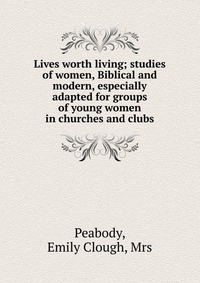 Lives worth living; studies of women, Biblical and modern, especially adapted for groups of young women in churches and clubs