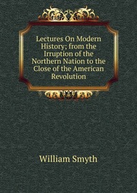 Lectures On Modern History; from the Irruption of the Northern Nation to the Close of the American Revolution