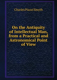 On the Antiquity of Intellectual Man, from a Practical and Astronomical Point of View