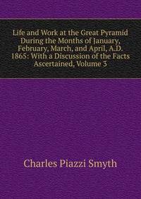 Life and Work at the Great Pyramid During the Months of January, February, March, and April, A.D. 1865: With a Discussion of the Facts Ascertained, Volume 3