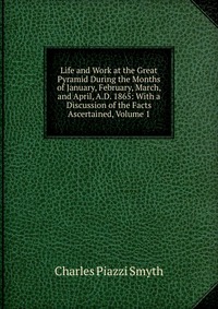 Life and Work at the Great Pyramid During the Months of January, February, March, and April, A.D. 1865: With a Discussion of the Facts Ascertained, Volume 1