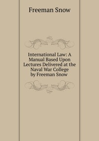 International Law: A Manual Based Upon Lectures Delivered at the Naval War College by Freeman Snow