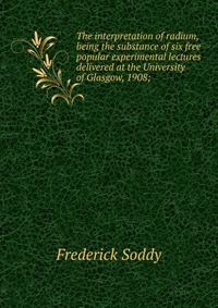 The interpretation of radium, being the substance of six free popular experimental lectures delivered at the University of Glasgow, 1908;