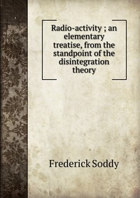 Radio-activity ; an elementary treatise, from the standpoint of the disintegration theory