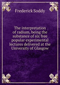 The interpretation of radium, being the substance of six free popular experimental lectures delivered at the University of Glasgow