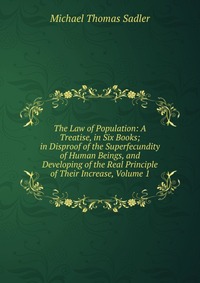 The Law of Population: A Treatise, in Six Books; in Disproof of the Superfecundity of Human Beings, and Developing of the Real Principle of Their Increase, Volume 1