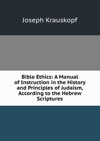 Bible Ethics: A Manual of Instruction in the History and Principles of Judaism, According to the Hebrew Scriptures