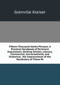 Fifteen Thousand Useful Phrases: A Practical Handbook of Pertinent Expressions, Striking Similes, Literary, Commercial, Conversational, and Oratorical . the Improvement of the Vocabulary of T