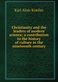 Christianity and the leaders of modern science; a contribution to the history of culture in the nineteenth century