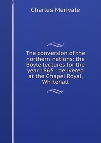 The conversion of the northern nations: the Boyle lectures for the year 1865 : delivered at the Chapel Royal, Whitehall