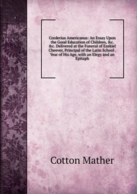 Corderius Americanus: An Essay Upon the Good Education of Children, &c. &c. Delivered at the Funeral of Ezekiel Cheever, Principal of the Latin School . Year of His Age. with an Elegy