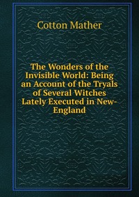 The Wonders of the Invisible World: Being an Account of the Tryals of Several Witches Lately Executed in New-England