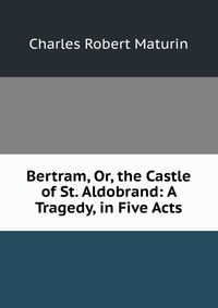 Bertram, Or, the Castle of St. Aldobrand: A Tragedy, in Five Acts