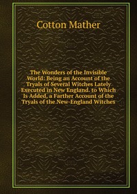 The Wonders of the Invisible World: Being an Account of the Tryals of Several Witches Lately Executed in New England. to Which Is Added, a Farther Account of the Tryals of the New-England Wit