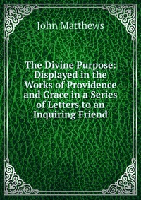 The Divine Purpose: Displayed in the Works of Providence and Grace in a Series of Letters to an Inquiring Friend