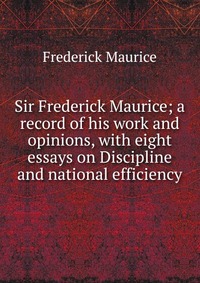 Sir Frederick Maurice; a record of his work and opinions, with eight essays on Discipline and national efficiency