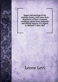 Wages and earnings of the working classes, with some facts illustrative of their economic condition, drawn from authentic and official sources, in a report to Michael T. Bass, M.P