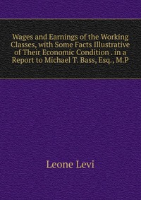 Wages and Earnings of the Working Classes, with Some Facts Illustrative of Their Economic Condition . in a Report to Michael T. Bass, Esq., M.P