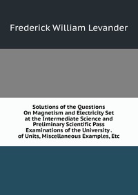 Solutions of the Questions On Magnetism and Electricity Set at the Intermediate Science and Preliminary Scientific Pass Examinations of the University . of Units, Miscellaneous Examples, Etc