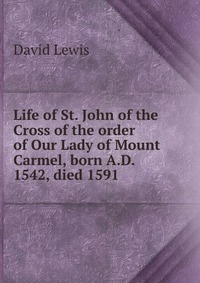 Life of St. John of the Cross of the order of Our Lady of Mount Carmel, born A.D. 1542, died 1591