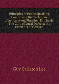 Principles of Public Speaking, Comprising the Technique of Articulation, Phrasing, Emphasis: The Cure of Vocal Defects; the Elements of Gesture