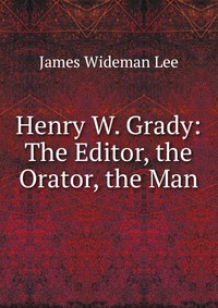 Henry W. Grady: The Editor, the Orator, the Man