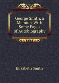 George Smith, a Memoir: With Some Pages of Autobiography