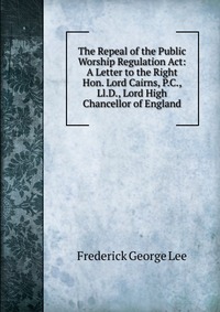 The Repeal of the Public Worship Regulation Act: A Letter to the Right Hon. Lord Cairns, P.C., Ll.D., Lord High Chancellor of England