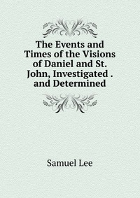 The Events and Times of the Visions of Daniel and St. John, Investigated . and Determined