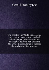 The ghost in the White House, some suggestions as to how a hundred million people (who are supposed in a vague, helpless way to haunt the White House) . him up, express themselves to him, be 