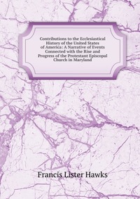 Contributions to the Ecclesiastical History of the United States of America: A Narrative of Events Connected with the Rise and Progress of the Protestant Episcopal Church in Maryland