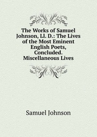 The Works of Samuel Johnson, Ll. D.: The Lives of the Most Eminent English Poets, Concluded. Miscellaneous Lives