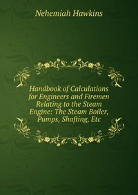 Handbook of Calculations for Engineers and Firemen Relating to the Steam Engine: The Steam Boiler, Pumps, Shafting, Etc