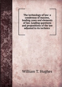 The technology of law: a condensus of maxims, leading cases and elements of law. Leading questions and propositions of the law adjusted to its technics