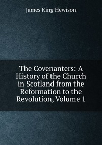 The Covenanters: A History of the Church in Scotland from the Reformation to the Revolution, Volume 1