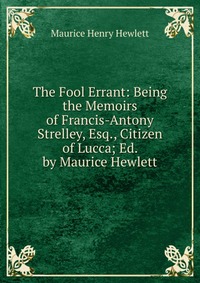 The Fool Errant: Being the Memoirs of Francis-Antony Strelley, Esq., Citizen of Lucca; Ed. by Maurice Hewlett