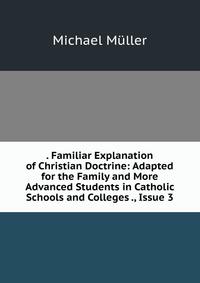 . Familiar Explanation of Christian Doctrine: Adapted for the Family and More Advanced Students in Catholic Schools and Colleges ., Issue 3