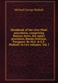 Handbook of the river Plate microform, comprising Buenos Ayres, the upper provinces, Banda Oriental, Paraguay. By M.G. & E.T. Mulhall. In two volumes. Vol. I