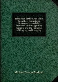 Handbook of the River Plate Republics: Comprising Buenos Ayres and the Provinces of the Argentine Republic and the Republics of Uruguay and Paraguay